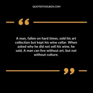A man fallen on hard times sold his art collection but kept his wine cellar. When asked why he did not sell his wine he said A man can live without art but not without culture.