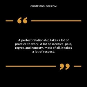 A perfect relationship takes a lot of practice to work. A lot of sacrifice pain regret and honesty. Most of all it takes a lot of respect.