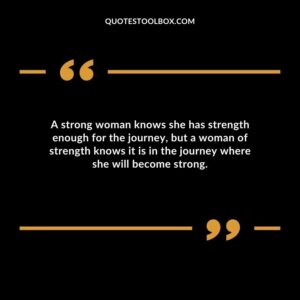 A strong woman knows she has strength enough for the journey but a woman of strength knows it is in the journey where she will become strong.