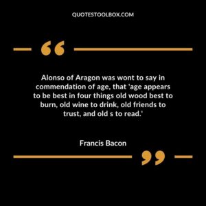 Alonso of Aragon was wont to say in commendation of age that age appears to be best in four things old wood best to burn old wine to drink old friends to trust and old s to read.