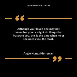 Although your loved one may not remember you or might do things that frustrate you this is the time when he or she needs you the most.