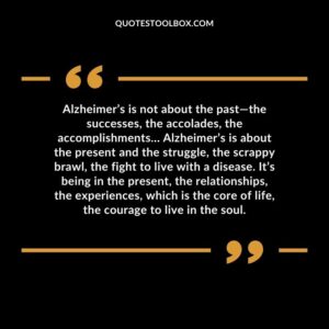 Alzheimer’s is not about the past the successes, the accolades, the accomplishments Alzheimer’s is about the present and the struggle, the scrappy brawl, the fight to live with
