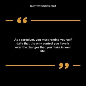 As a caregiver you must remind yourself daily that the only control you have is over the changes that you make in your life.