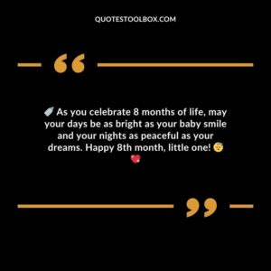 As you celebrate 8 months of life may your days be as bright as your baby smile and your nights as peaceful as your dreams. Happy 8th month little one!