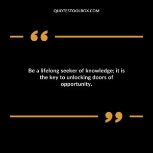 Be a lifelong seeker of knowledge it is the key to unlocking doors of opportunity.