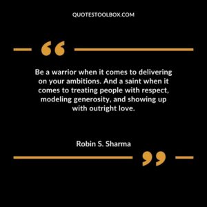 Be a warrior when it comes to delivering on your ambitions. And a saint when it comes to treating people with respect modeling generosity and showing up with outright love.