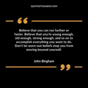 Believe that you can run farther or faster. Believe that you're young enough, old enough, strong enough, and so on to accomplish everything you want to do. Don't let worn out beliefs