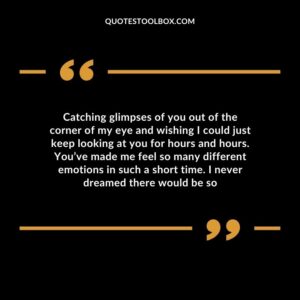 Catching glimpses of you out of the corner of my eye and wishing I could just keep looking at you for hours and hours. You’ve made me feel so many different emotions in such a short time
