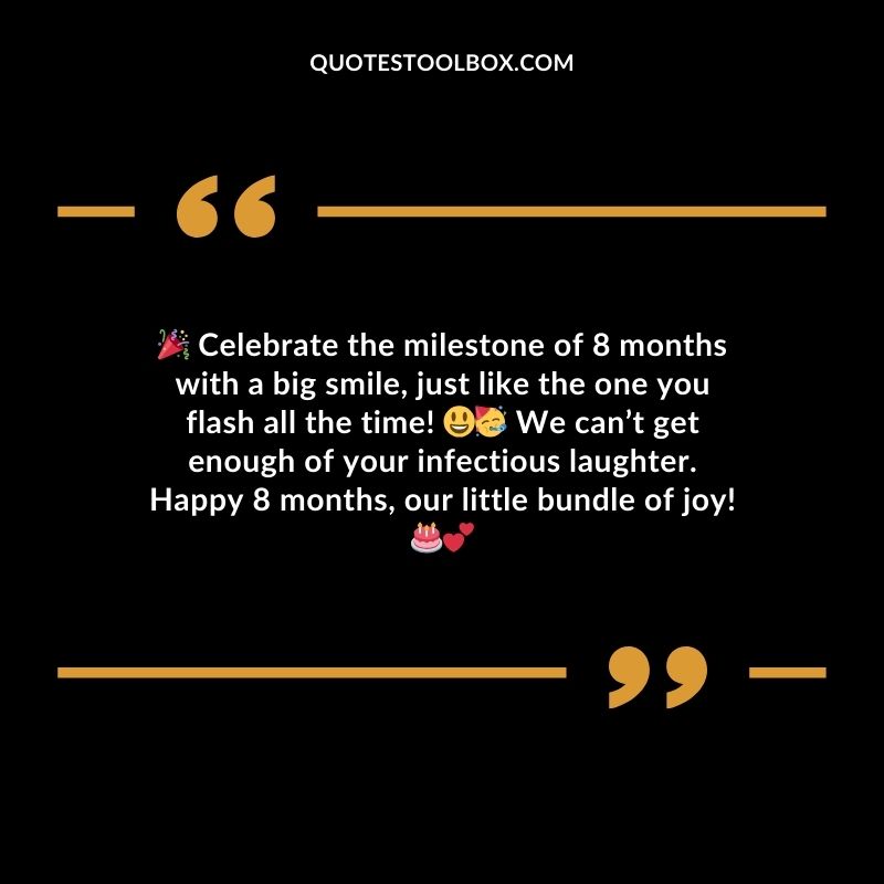 Celebrate the milestone of 8 months with a big smile just like the one you flash all the time! We cant get enough of your infectious laughter. Happy 8 months our little bundle of joy!