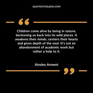 Children come alive by being in nature, beckoning us back into its wild places. It awakens their minds, centers their hearts and gives depth of the soul. It’s not an abandonment of