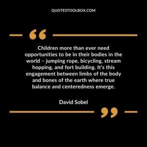 Children more than ever need opportunities to be in their bodies in the world – jumping rope, bicycling, stream hopping, and fort building. It’s this engagement between limbs of the body