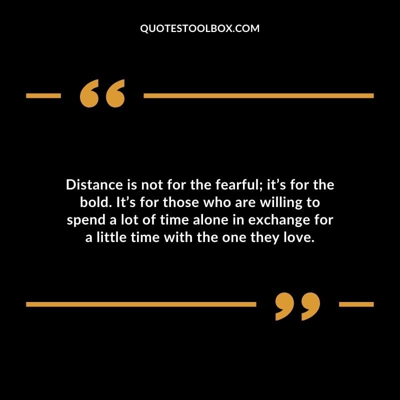 Distance is not for the fearful its for the bold. Its for those who are willing to spend a lot of time alone in exchange for a little time with the one they love.