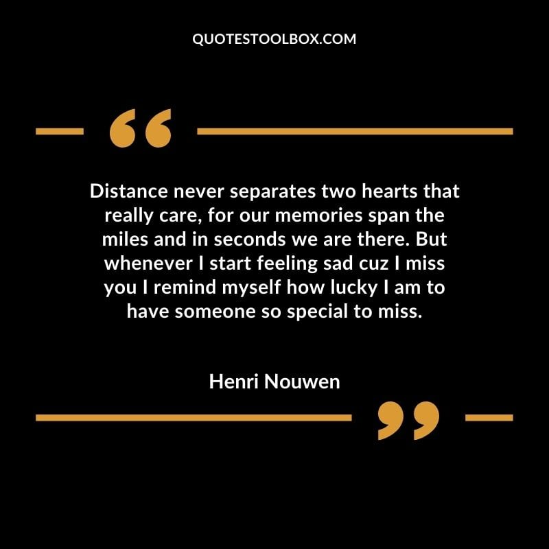 Distance never separates two hearts that really care, for our memories span the miles and in seconds we are there. But whenever I start feeling sad