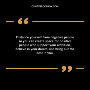Distance yourself from negative people so you can create space for positive people who support your ambition believe in your dream and bring out the best in you.