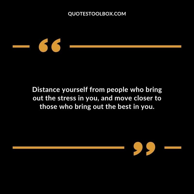 Distance yourself from people who bring out the stress in you and move closer to those who bring out the best in you.