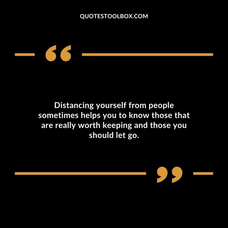 Distancing yourself from people sometimes helps you to know those that are really worth keeping and those you should let go.