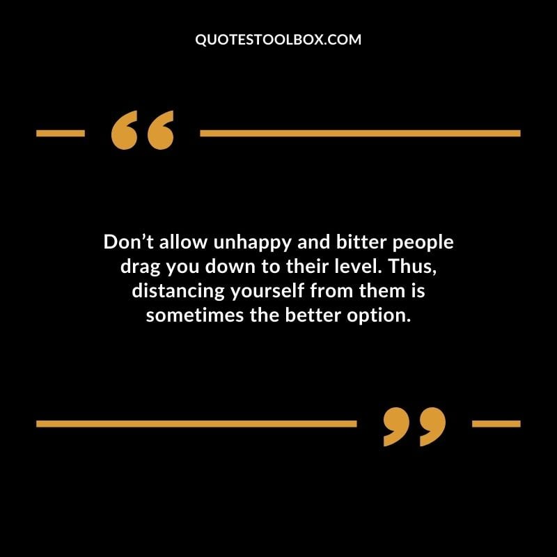Dont allow unhappy and bitter people drag you down to their level. Thus distancing yourself from them is sometimes the better option.