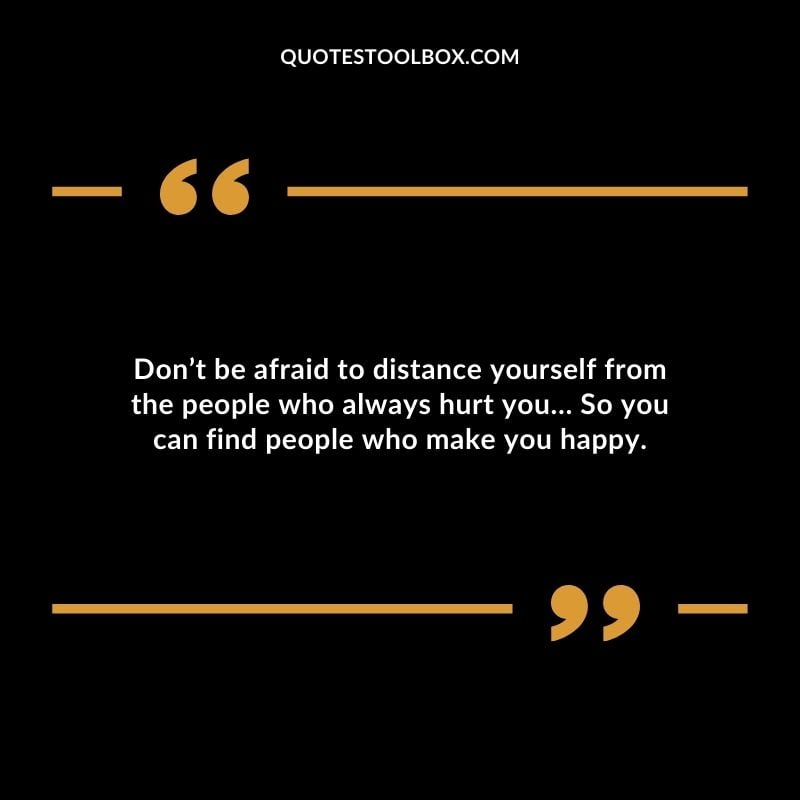 Dont be afraid to distance yourself from the people who always hurt you So you can find people who make you happy.