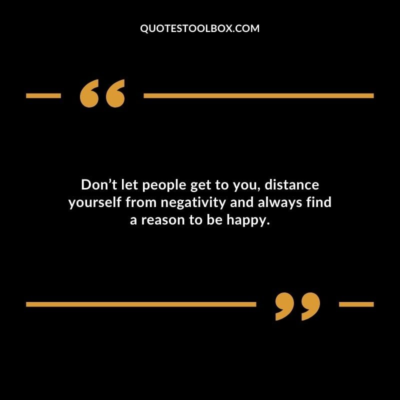Dont let people get to you distance yourself from negativity and always find a reason to be happy.