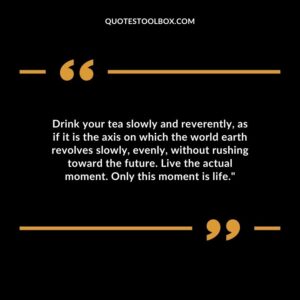 Drink your tea slowly and reverently, as if it is the axis on which the world earth revolves slowly, evenly, without rushing toward the future. Live the actual moment. Only this moment