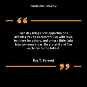 Each day brings new opportunities allowing you to constantly live with love be there for others and bring a little light into someones day. Be grateful and live each day to the fullest.