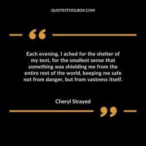 Each evening I ached for the shelter of my tent for the smallest sense that something was shielding me from the entire rest of the world keeping me safe not from danger but from vastness itself.