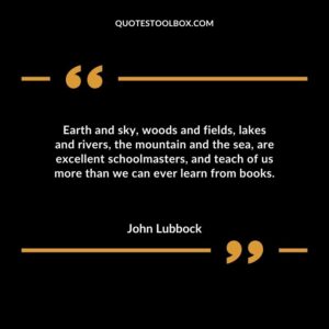 Earth and sky woods and fields lakes and rivers the mountain and the sea are excellent schoolmasters and teach of us more than we can ever learn from books.