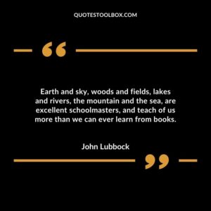 Earth and sky woods and fields lakes and rivers the mountain and the sea are excellent schoolmasters and teach of us more than we can ever learn from books.