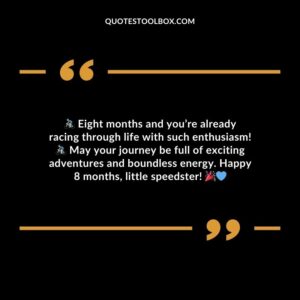 Eight months and youre already racing through life with such enthusiasm! May your journey be full of exciting adventures and boundless energy. Happy 8 months little speedster!