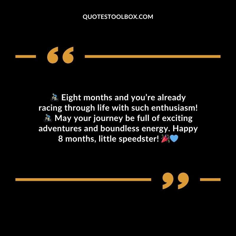 Eight months and youre already racing through life with such enthusiasm! May your journey be full of exciting adventures and boundless energy. Happy 8 months little speedster!
