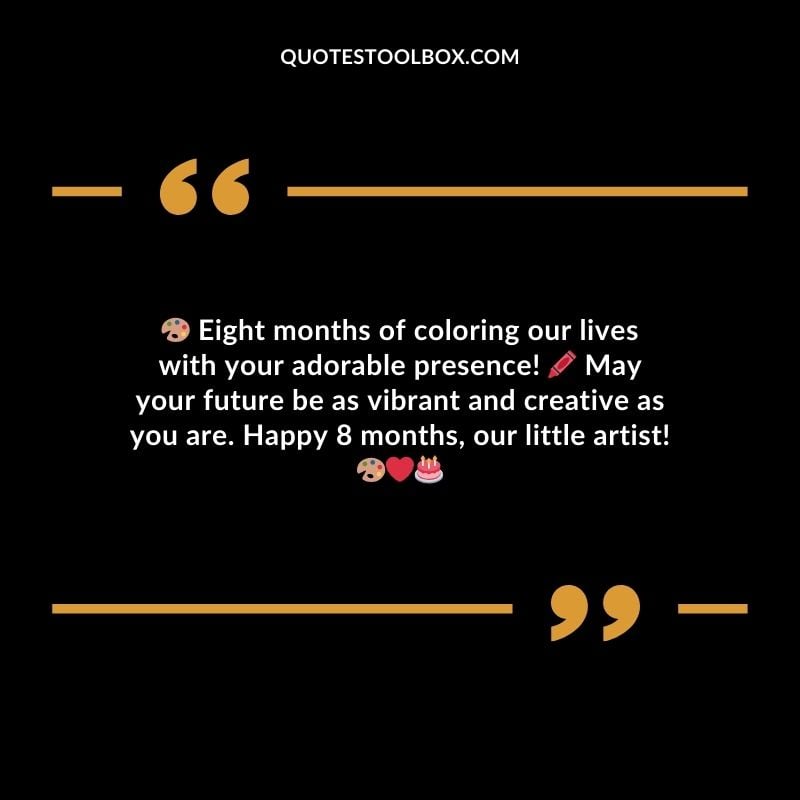 Eight months of coloring our lives with your adorable presence! May your future be as vibrant and creative as you are. Happy 8 months, our little artist!