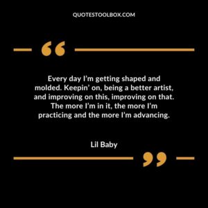 Every day Im getting shaped and molded. Keepin on being a better artist and improving on this improving on that. The more Im in it the more Im practicing and the more Im advancing.