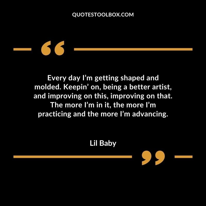 Every day Im getting shaped and molded. Keepin on being a better artist and improving on this improving on that. The more Im in it the more Im practicing and the more Im advancing. Best Feeling Lil Baby Quotes (Life and More)
