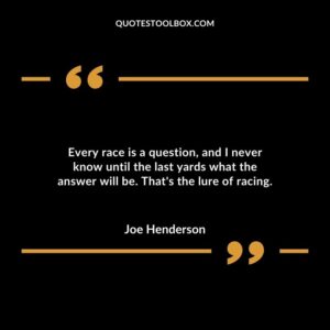Every race is a question and I never know until the last yards what the answer will be. Thats the lure of racing.