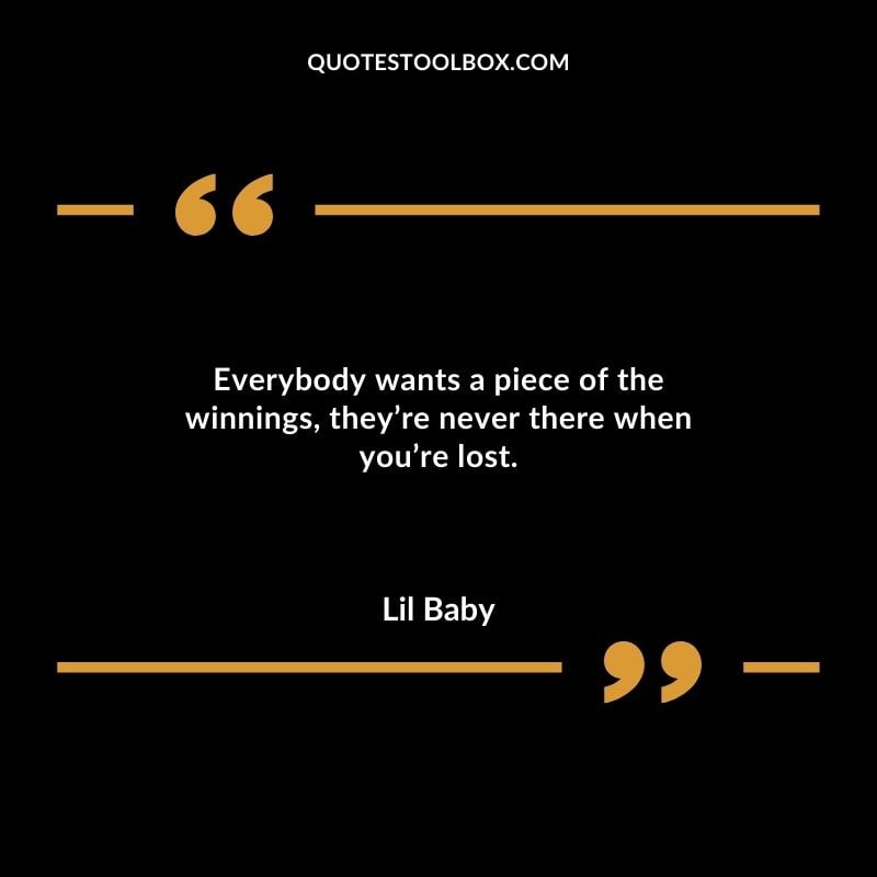 Everybody wants a piece of the winnings theyre never there when youre lost.