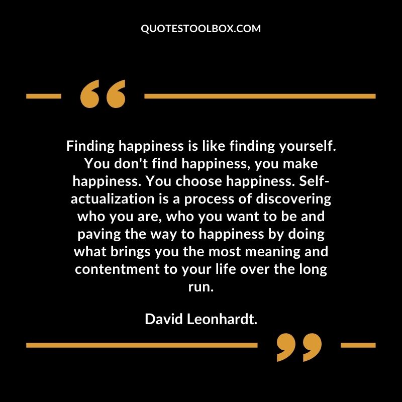 Finding happiness is like finding yourself. You don't find happiness, you make happiness. You choose happiness. Self actualization is a process of discovering who you are, who you want