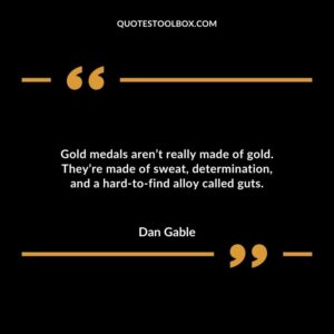 Gold medals arent really made of gold. Theyre made of sweat determination and a hard to find alloy called guts.