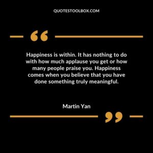 Happiness is within. It has nothing to do with how much applause you get or how many people praise you. Happiness comes when you believe that you have done something truly meaningful.
