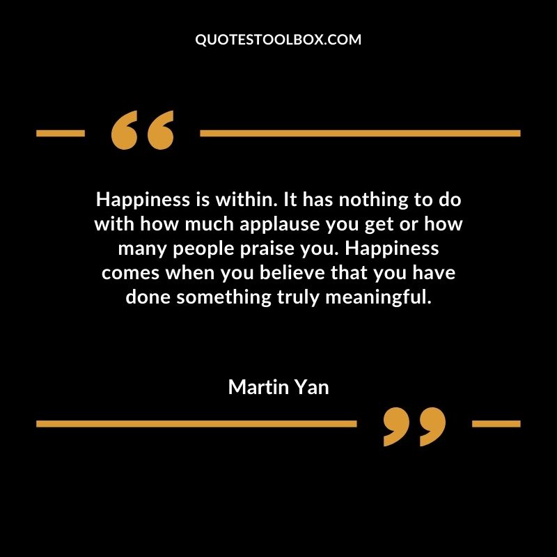 Happiness is within. It has nothing to do with how much applause you get or how many people praise you. Happiness comes when you believe that you have done something truly meaningful.