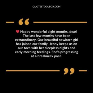 Happy wonderful eight months, dear! The last few months have been extraordinary. Our beautiful newborn girl has joined our family. Jenny keeps us on our toes with her sleepless nights and