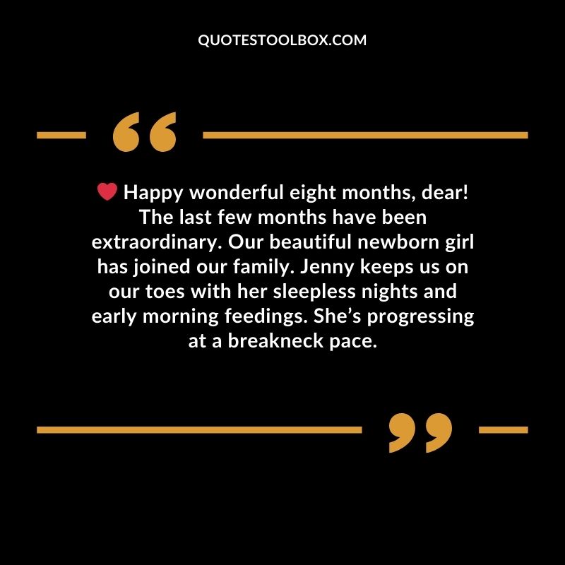 Happy wonderful eight months, dear! The last few months have been extraordinary. Our beautiful newborn girl has joined our family. Jenny keeps us on our toes with her sleepless nights and