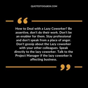 How to Deal with a Lazy Coworker Be assertive, don't do their work. Don't be an enabler for them. Stay professional and don't speak from a place of anger. Don't gossip about the
