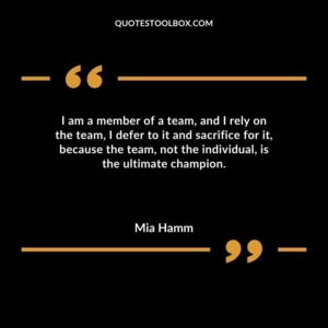 I am a member of a team and I rely on the team I defer to it and sacrifice for it because the team not the individual is the ultimate champion.