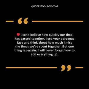 I can’t believe how quickly our time has passed together. I see your gorgeous face and think about how much I miss the times we’ve spent together. But one thing is certain I will