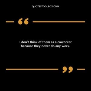 I dont think of them as a coworker because they never do any work.