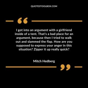 I got into an argument with a girlfriend inside of a tent. That’s a bad place for an argument, because then I tried to walk out and slammed the flap. How are you supposed to express your