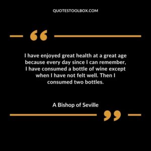 I have enjoyed great health at a great age because every day since I can remember I have consumed a bottle of wine except when I have not felt well. Then I consumed two bottles.