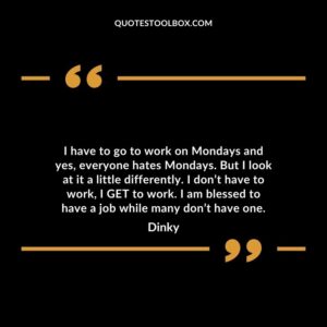 I have to go to work on Mondays and yes everyone hates Mondays. But I look at it a little differently. I dont have to work I GET to work. I am blessed to have a job while many dont have one.
