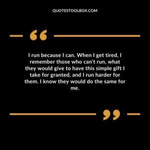 I run because I can. When I get tired, I remember those who can't run, what they would give to have this simple gift I take for granted, and I run harder for them. I know they would do