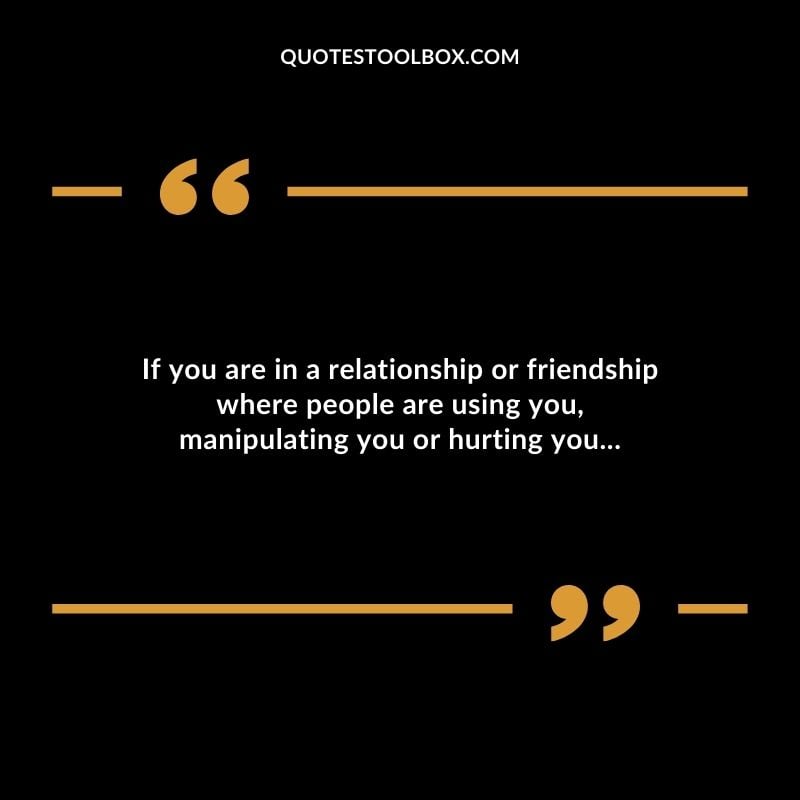 If you are in a relationship or friendship where people are using you manipulating you or hurting you...